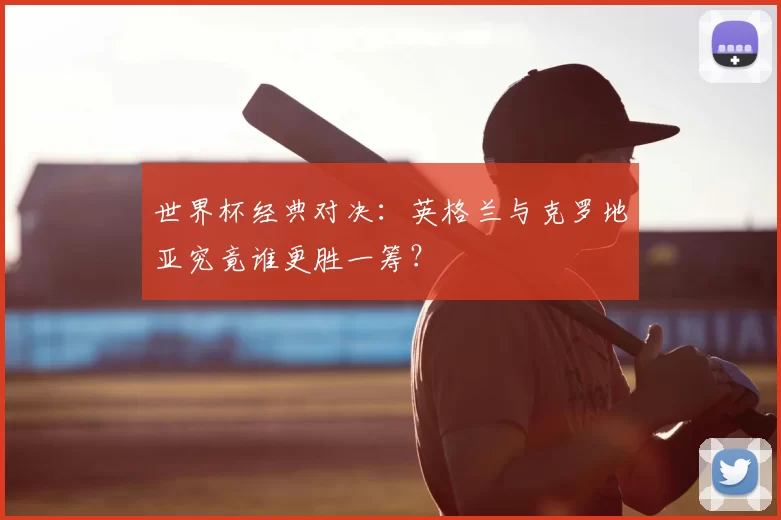 世界杯经典对决:英格兰与克罗地亚究竟谁更胜一筹?