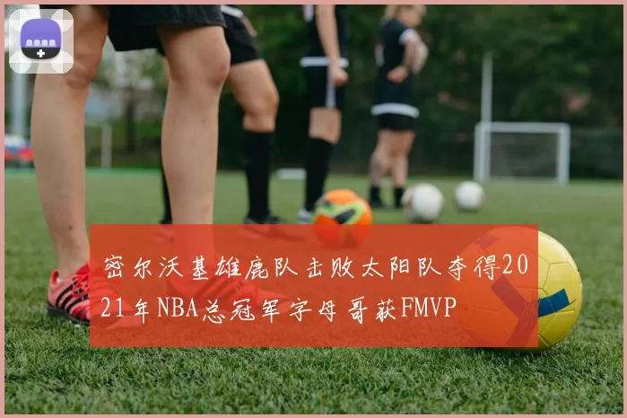 密尔沃基雄鹿队击败太阳队夺得2021年NBA总冠军字母哥获FMVP